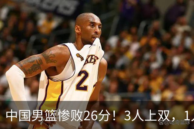 中国男篮惨败26分！3人上双，1人正负值-36堪称灾难级，体能太差
