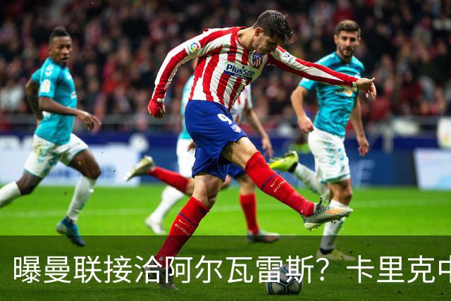 曝曼联接洽阿尔瓦雷斯？卡里克中锋真实计划揭秘，一人仍拒绝离队