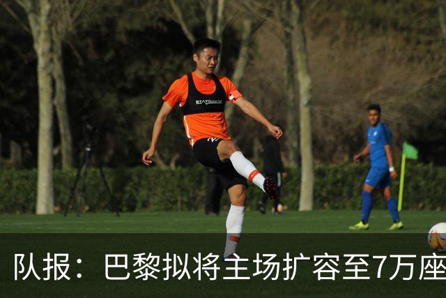 队报：巴黎拟将主场扩容至7万座，打造媲美欧洲豪门的现代化球场